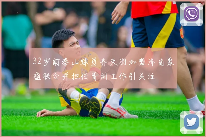 32岁前泰山球员齐天羽加盟济南泉盛联合并担任青训工作引关注