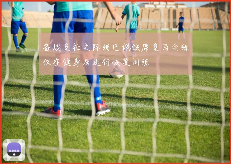 备战皇社之际姆巴佩缺席皇马合练仅在健身房进行恢复训练